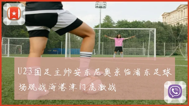 U23国足主帅安东尼奥亲临浦东足球场观战海港津门虎激战