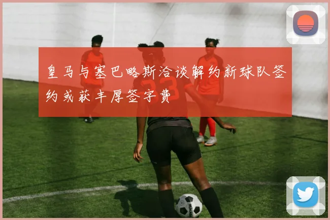 皇马与塞巴略斯洽谈解约新球队签约或获丰厚签字费