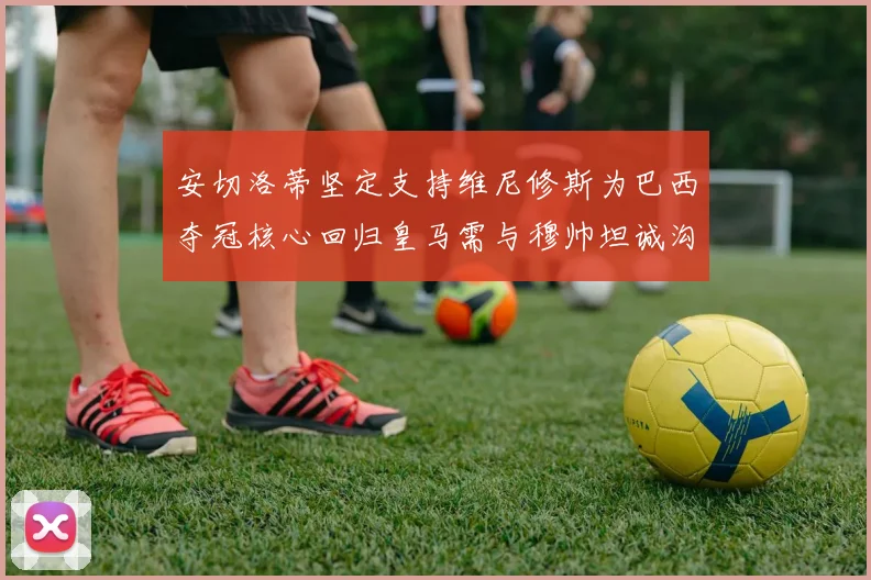 安切洛蒂坚定支持维尼修斯为巴西夺冠核心回归皇马需与穆帅坦诚沟通
