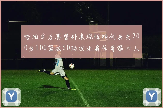 哈珀季后赛替补表现惊艳创历史200分100篮板50助攻比肩传奇第六人