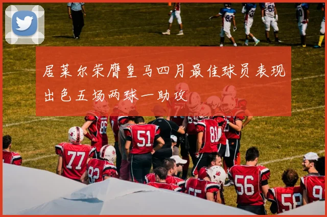 居莱尔荣膺皇马四月最佳球员表现出色五场两球一助攻