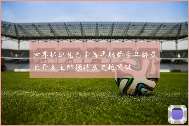 世界杯巡礼巴拿马再战舞台年龄最长丹麦主帅期待历史性突破
