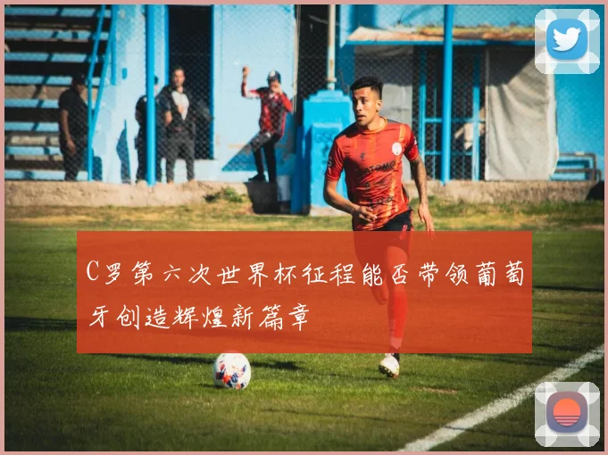 C罗第六次世界杯征程能否带领葡萄牙创造辉煌新篇章