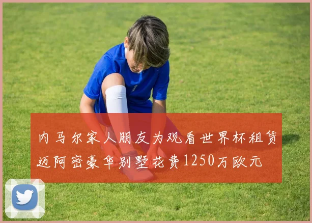 内马尔家人朋友为观看世界杯租赁迈阿密豪华别墅花费1250万欧元