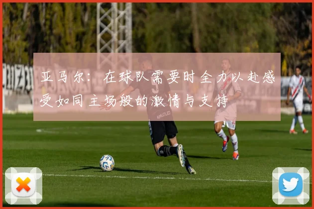 亚马尔：在球队需要时全力以赴感受如同主场般的激情与支持