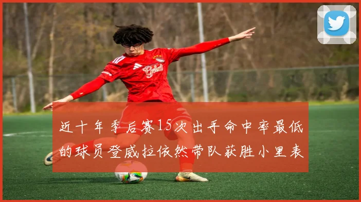 近十年季后赛15次出手命中率最低的球员登威拉依然带队获胜小里表现低迷仅得三分