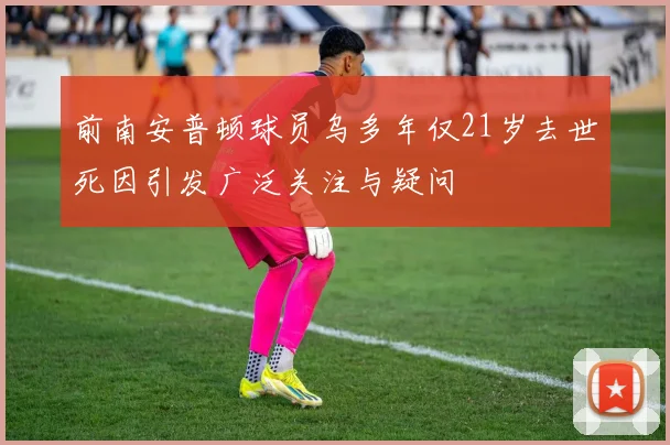 前南安普顿球员乌多年仅21岁去世死因引发广泛关注与疑问