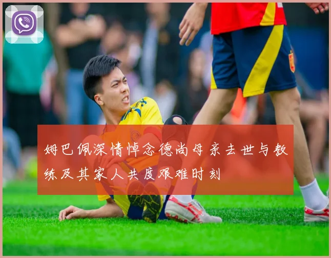 姆巴佩深情悼念德尚母亲去世与教练及其家人共度艰难时刻