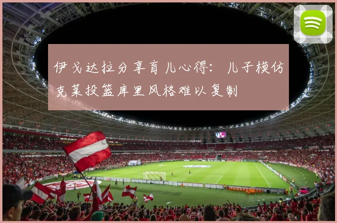 伊戈达拉分享育儿心得：儿子模仿克莱投篮库里风格难以复制