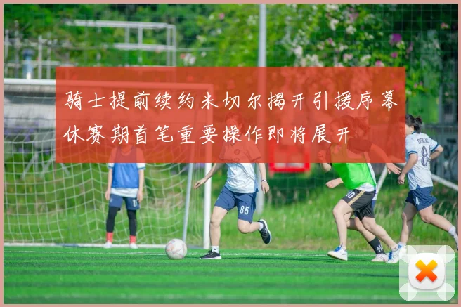 骑士提前续约米切尔揭开引援序幕休赛期首笔重要操作即将展开