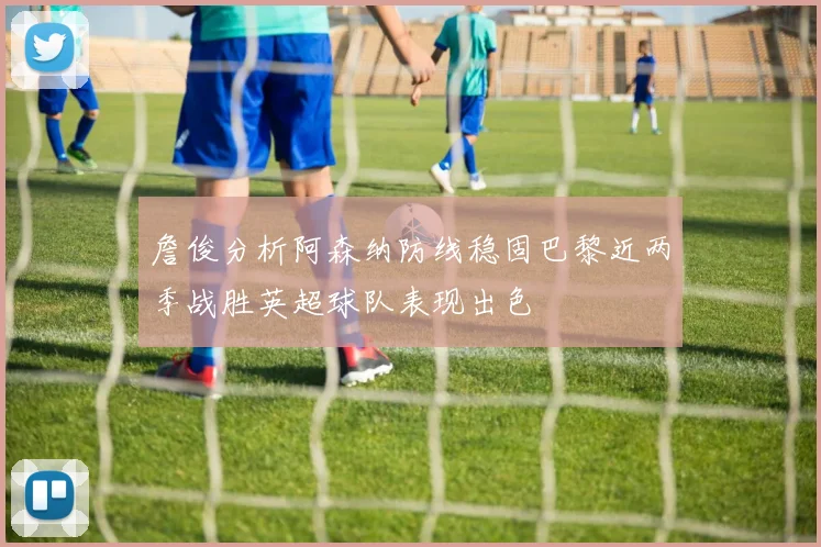 詹俊分析阿森纳防线稳固巴黎近两季战胜英超球队表现出色