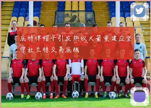 底特律帽子引发热议火箭重建应坚守杜兰特交易底线