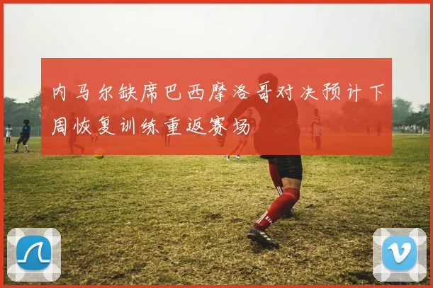 内马尔缺席巴西摩洛哥对决预计下周恢复训练重返赛场