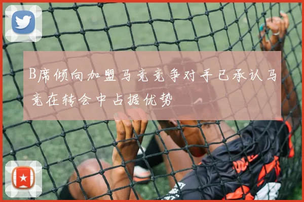 B席倾向加盟马竞竞争对手已承认马竞在转会中占据优势