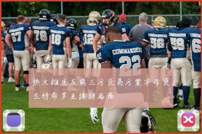 热火雄鹿灰熊三方交易方案字母莫兰特希罗互换新局面