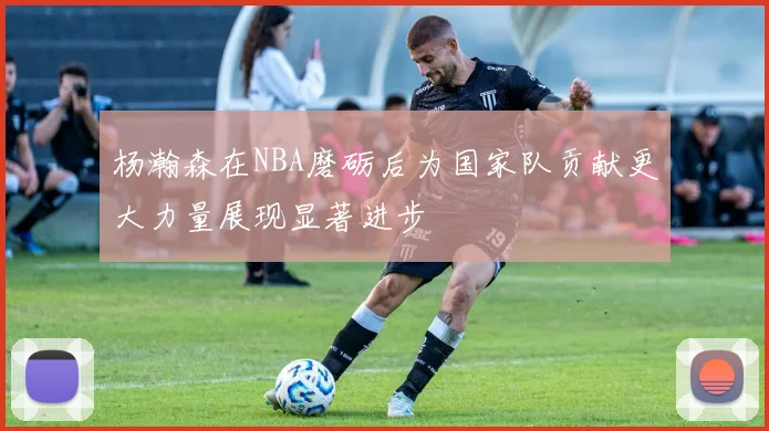 杨瀚森在NBA磨砺后为国家队贡献更大力量展现显著进步