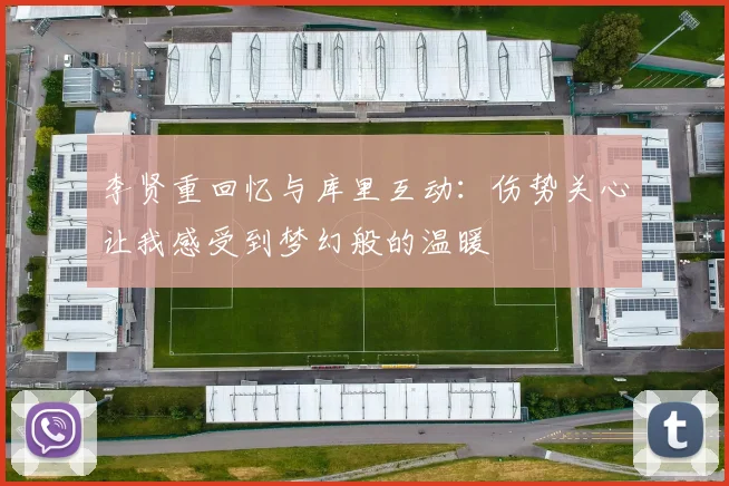 李贤重回忆与库里互动：伤势关心让我感受到梦幻般的温暖