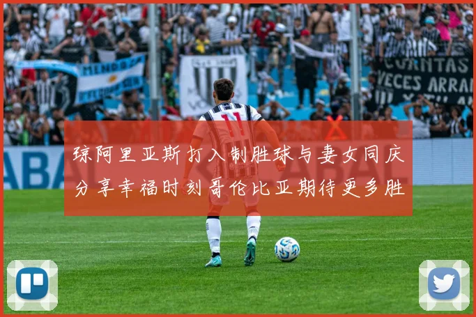 琼阿里亚斯打入制胜球与妻女同庆分享幸福时刻哥伦比亚期待更多胜利