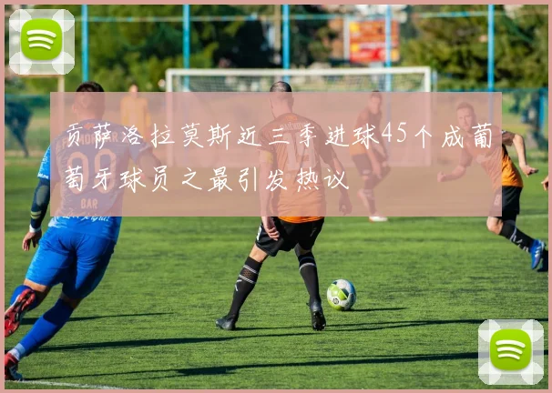 贡萨洛拉莫斯近三季进球45个成葡萄牙球员之最引发热议