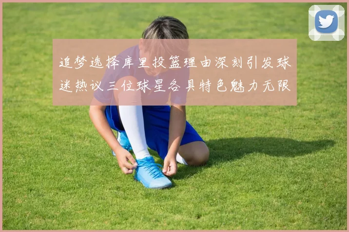 追梦选择库里投篮理由深刻引发球迷热议三位球星各具特色魅力无限